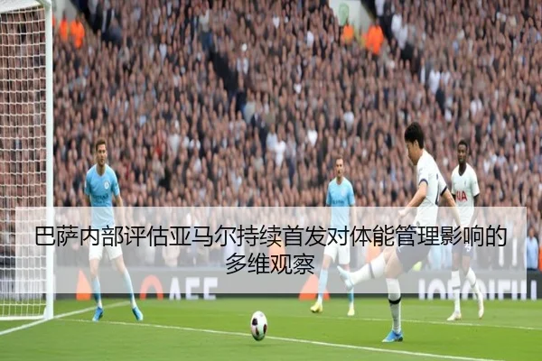 巴萨内部评估亚马尔持续首发对体能管理影响的多维观察