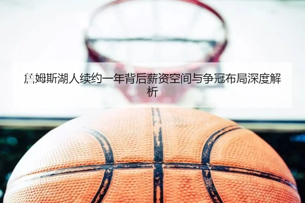 詹姆斯湖人续约一年背后薪资空间与争冠布局深度解析