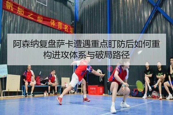 阿森纳复盘萨卡遭遇重点盯防后如何重构进攻体系与破局路径